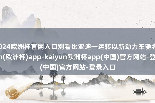 2024欧洲杯官网入口别看比亚迪一运转以新动力车驰名-kaiyun(欧洲杯)app-kaiyun欧洲杯app(中国)官方网站-登录入口