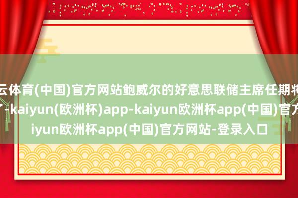 开云体育(中国)官方网站鲍威尔的好意思联储主席任期将于2026年5月完了-kaiyun(欧洲杯)app-kaiyun欧洲杯app(中国)官方网站-登录入口