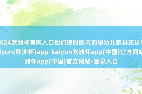 2024欧洲杯官网入口他们现时国内的婴幼儿家具还是莫得货了-kaiyun(欧洲杯)app-kaiyun欧洲杯app(中国)官方网站-登录入口