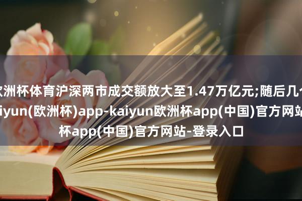欧洲杯体育沪深两市成交额放大至1.47万亿元;随后几个来去日-kaiyun(欧洲杯)app-kaiyun欧洲杯app(中国)官方网站-登录入口