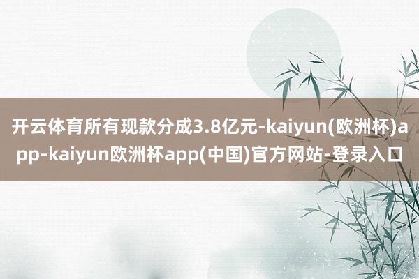 开云体育所有现款分成3.8亿元-kaiyun(欧洲杯)app-kaiyun欧洲杯app(中国)官方网站-登录入口