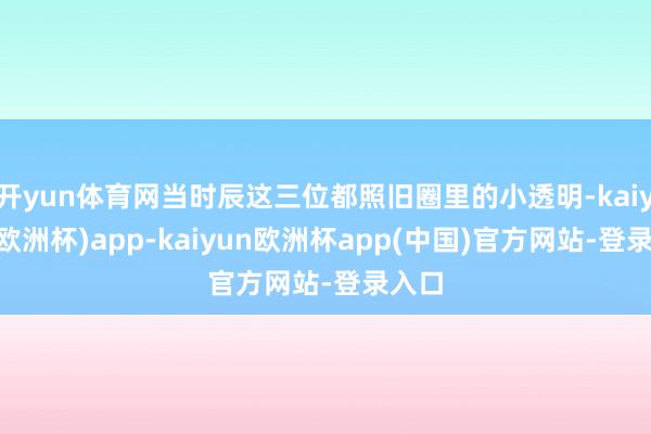开yun体育网当时辰这三位都照旧圈里的小透明-kaiyun(欧洲杯)app-kaiyun欧洲杯app(中国)官方网站-登录入口
