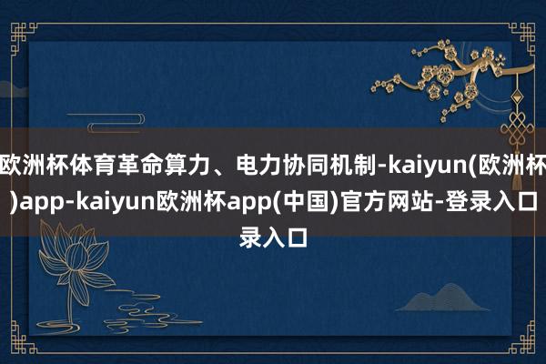 欧洲杯体育革命算力、电力协同机制-kaiyun(欧洲杯)app-kaiyun欧洲杯app(中国)官方网站-登录入口