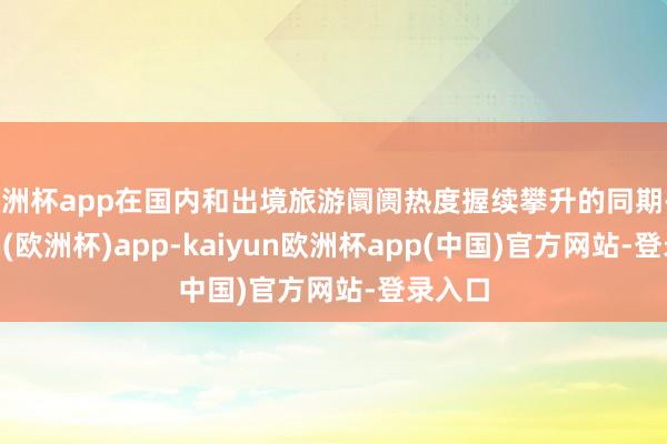 欧洲杯app在国内和出境旅游阛阓热度握续攀升的同期-kaiyun(欧洲杯)app-kaiyun欧洲杯app(中国)官方网站-登录入口