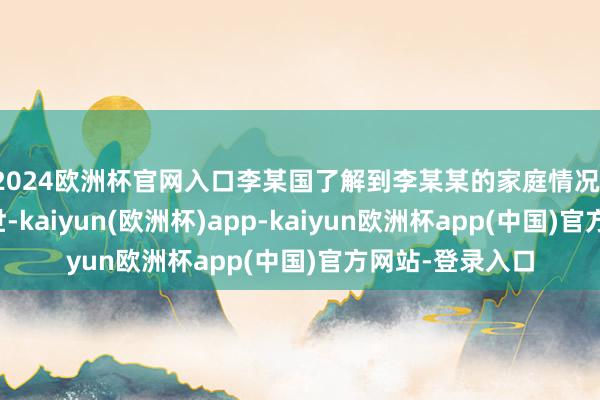 2024欧洲杯官网入口李某国了解到李某某的家庭情况(父亲、祖父厌世-kaiyun(欧洲杯)app-kaiyun欧洲杯app(中国)官方网站-登录入口