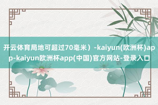 开云体育局地可超过70毫米）-kaiyun(欧洲杯)app-kaiyun欧洲杯app(中国)官方网站-登录入口
