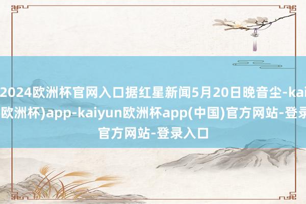 2024欧洲杯官网入口据红星新闻5月20日晚音尘-kaiyun(欧洲杯)app-kaiyun欧洲杯app(中国)官方网站-登录入口