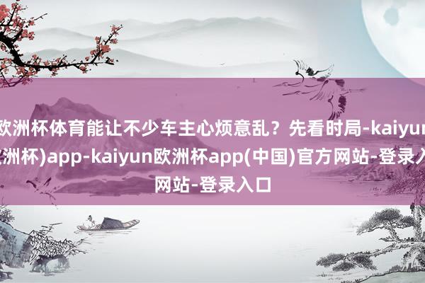 欧洲杯体育能让不少车主心烦意乱？先看时局-kaiyun(欧洲杯)app-kaiyun欧洲杯app(中国)官方网站-登录入口