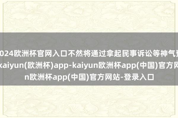 2024欧洲杯官网入口不然将通过拿起民事诉讼等神气预防正当权利-kaiyun(欧洲杯)app-kaiyun欧洲杯app(中国)官方网站-登录入口