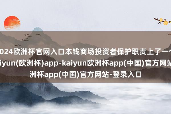 2024欧洲杯官网入口本钱商场投资者保护职责上了一个新台阶-kaiyun(欧洲杯)app-kaiyun欧洲杯app(中国)官方网站-登录入口