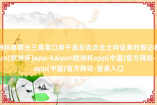 欧洲杯体育长三角某口岸干系东说念主士向证券时报记者线路-kaiyun(欧洲杯)app-kaiyun欧洲杯app(中国)官方网站-登录入口