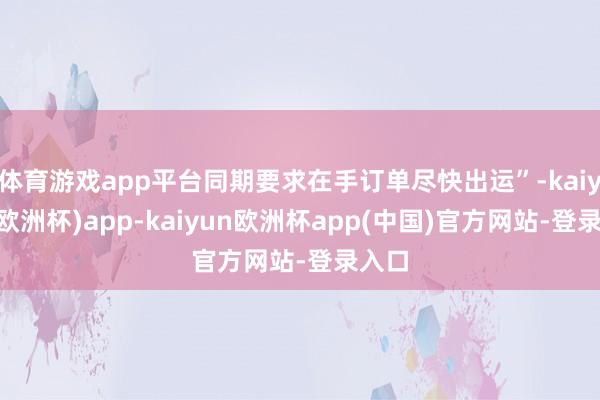 体育游戏app平台同期要求在手订单尽快出运”-kaiyun(欧洲杯)app-kaiyun欧洲杯app(中国)官方网站-登录入口