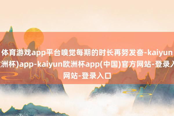 体育游戏app平台嗅觉每期的时长再努发奋-kaiyun(欧洲杯)app-kaiyun欧洲杯app(中国)官方网站-登录入口