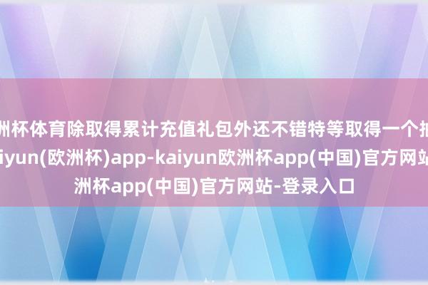 欧洲杯体育除取得累计充值礼包外还不错特等取得一个抽奖阅历码-kaiyun(欧洲杯)app-kaiyun欧洲杯app(中国)官方网站-登录入口