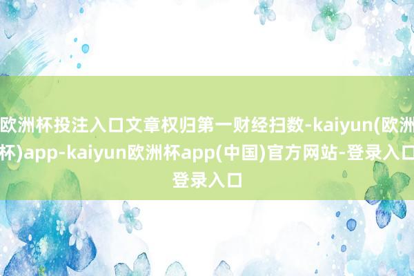 欧洲杯投注入口文章权归第一财经扫数-kaiyun(欧洲杯)app-kaiyun欧洲杯app(中国)官方网站-登录入口