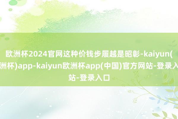 欧洲杯2024官网这种价钱步履越是昭彰-kaiyun(欧洲杯)app-kaiyun欧洲杯app(中国)官方网站-登录入口