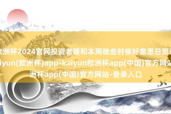 欧洲杯2024官网投资者暖和本周晚些时候好意思日贸易说念判-kaiyun(欧洲杯)app-kaiyun欧洲杯app(中国)官方网站-登录入口