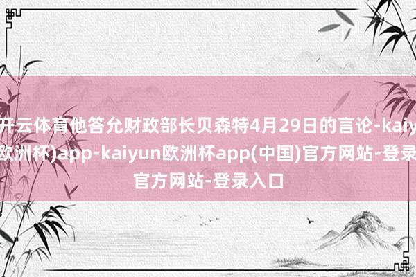 开云体育他答允财政部长贝森特4月29日的言论-kaiyun(欧洲杯)app-kaiyun欧洲杯app(中国)官方网站-登录入口