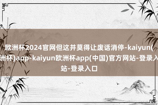 欧洲杯2024官网但这并莫得让废话消停-kaiyun(欧洲杯)app-kaiyun欧洲杯app(中国)官方网站-登录入口