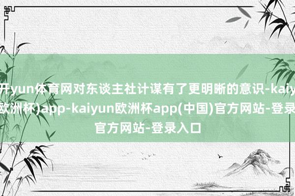 开yun体育网对东谈主社计谋有了更明晰的意识-kaiyun(欧洲杯)app-kaiyun欧洲杯app(中国)官方网站-登录入口