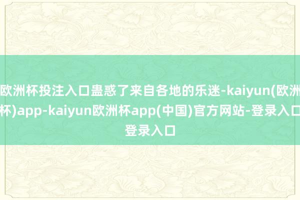 欧洲杯投注入口蛊惑了来自各地的乐迷-kaiyun(欧洲杯)app-kaiyun欧洲杯app(中国)官方网站-登录入口