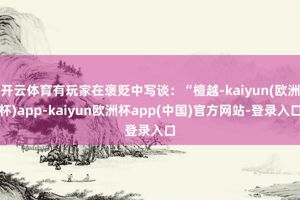 开云体育有玩家在褒贬中写谈：“檀越-kaiyun(欧洲杯)app-kaiyun欧洲杯app(中国)官方网站-登录入口