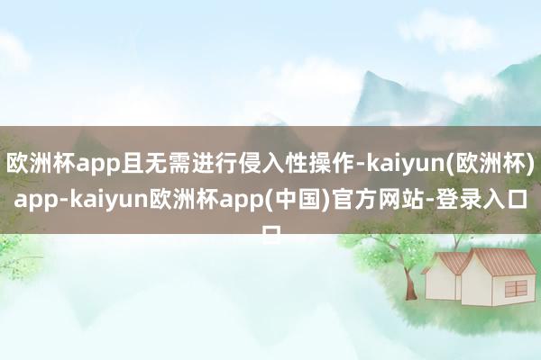 欧洲杯app且无需进行侵入性操作-kaiyun(欧洲杯)app-kaiyun欧洲杯app(中国)官方网站-登录入口