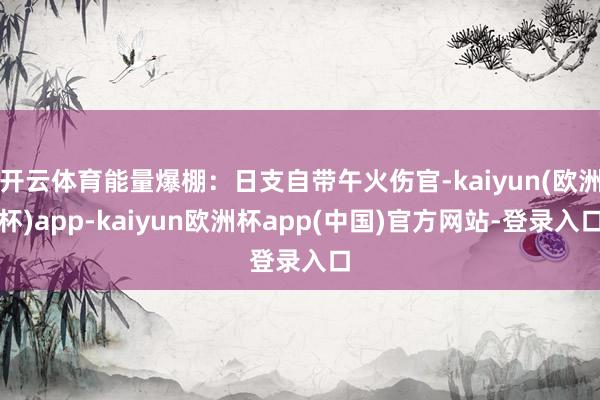 开云体育能量爆棚：日支自带午火伤官-kaiyun(欧洲杯)app-kaiyun欧洲杯app(中国)官方网站-登录入口