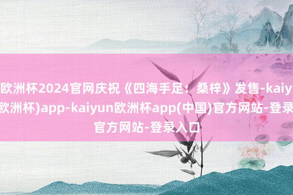 欧洲杯2024官网庆祝《四海手足：桑梓》发售-kaiyun(欧洲杯)app-kaiyun欧洲杯app(中国)官方网站-登录入口