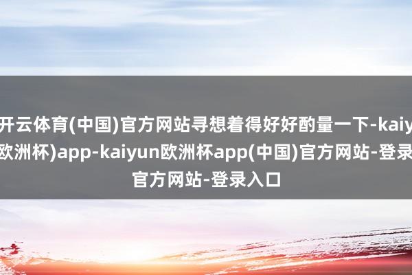 开云体育(中国)官方网站寻想着得好好酌量一下-kaiyun(欧洲杯)app-kaiyun欧洲杯app(中国)官方网站-登录入口