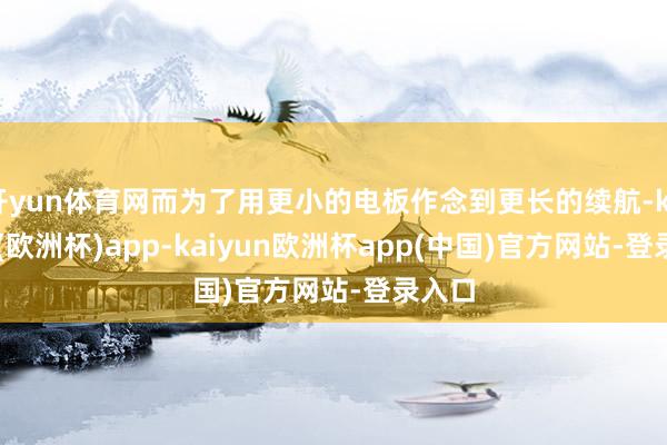 开yun体育网而为了用更小的电板作念到更长的续航-kaiyun(欧洲杯)app-kaiyun欧洲杯app(中国)官方网站-登录入口
