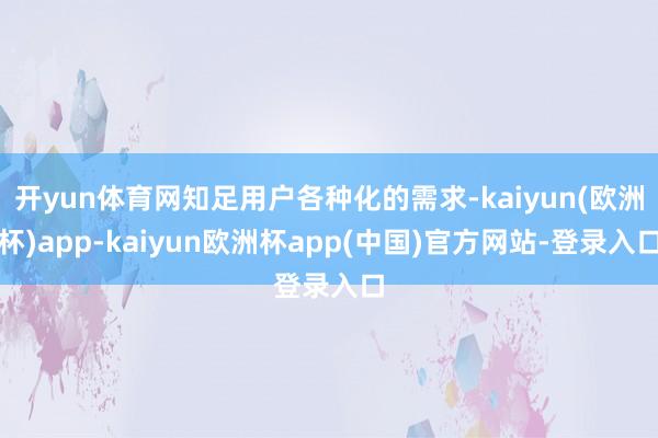 开yun体育网知足用户各种化的需求-kaiyun(欧洲杯)app-kaiyun欧洲杯app(中国)官方网站-登录入口