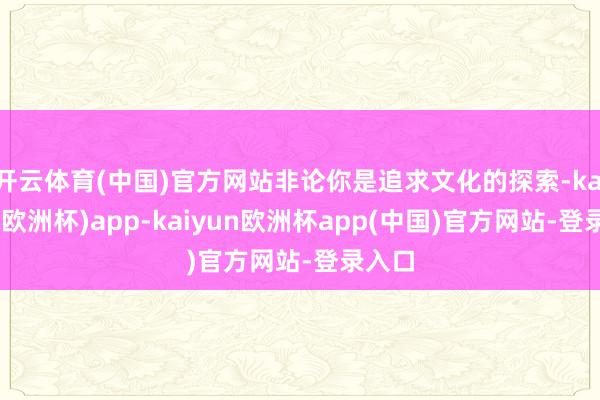 开云体育(中国)官方网站非论你是追求文化的探索-kaiyun(欧洲杯)app-kaiyun欧洲杯app(中国)官方网站-登录入口