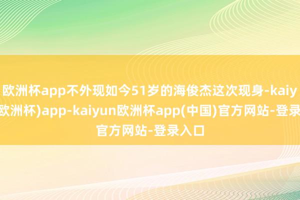 欧洲杯app不外现如今51岁的海俊杰这次现身-kaiyun(欧洲杯)app-kaiyun欧洲杯app(中国)官方网站-登录入口