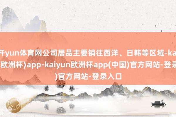 开yun体育网公司居品主要销往西洋、日韩等区域-kaiyun(欧洲杯)app-kaiyun欧洲杯app(中国)官方网站-登录入口