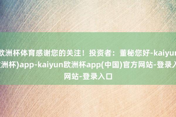欧洲杯体育感谢您的关注！投资者：董秘您好-kaiyun(欧洲杯)app-kaiyun欧洲杯app(中国)官方网站-登录入口