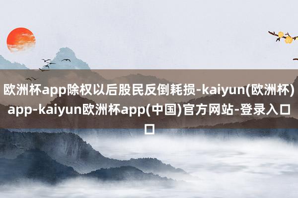 欧洲杯app除权以后股民反倒耗损-kaiyun(欧洲杯)app-kaiyun欧洲杯app(中国)官方网站-登录入口