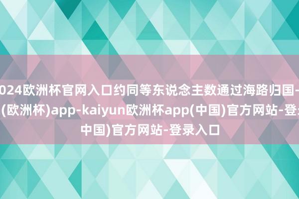 2024欧洲杯官网入口约同等东说念主数通过海路归国-kaiyun(欧洲杯)app-kaiyun欧洲杯app(中国)官方网站-登录入口