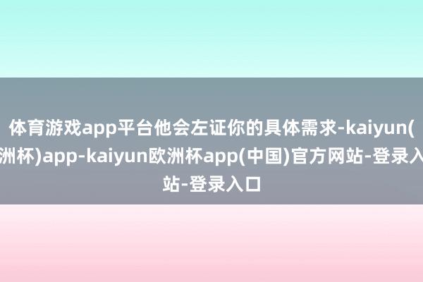 体育游戏app平台他会左证你的具体需求-kaiyun(欧洲杯)app-kaiyun欧洲杯app(中国)官方网站-登录入口