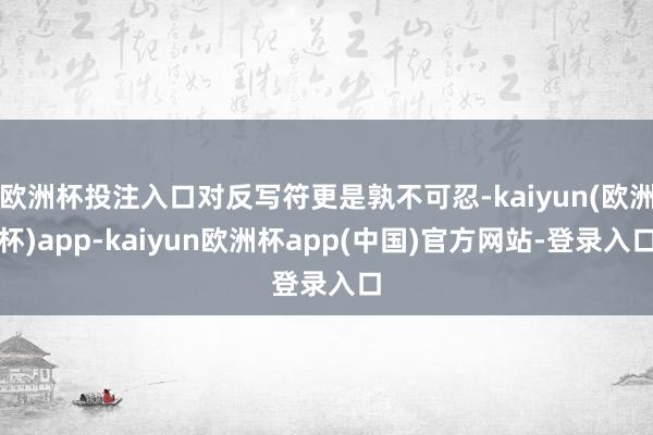 欧洲杯投注入口对反写符更是孰不可忍-kaiyun(欧洲杯)app-kaiyun欧洲杯app(中国)官方网站-登录入口