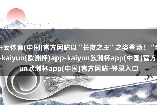开云体育(中国)官方网站以“长夜之王”之姿登场！“当长角之兽醒悟-kaiyun(欧洲杯)app-kaiyun欧洲杯app(中国)官方网站-登录入口