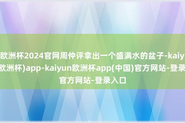 欧洲杯2024官网周仲评拿出一个盛满水的盆子-kaiyun(欧洲杯)app-kaiyun欧洲杯app(中国)官方网站-登录入口