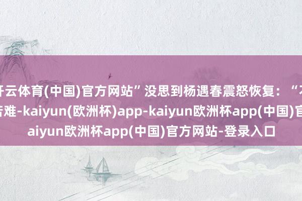 开云体育(中国)官方网站”没思到杨遇春震怒恢复：“不资格别东谈主的苦难-kaiyun(欧洲杯)app-kaiyun欧洲杯app(中国)官方网站-登录入口