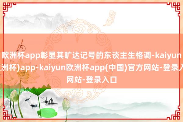 欧洲杯app彰显其旷达记号的东谈主生格调-kaiyun(欧洲杯)app-kaiyun欧洲杯app(中国)官方网站-登录入口