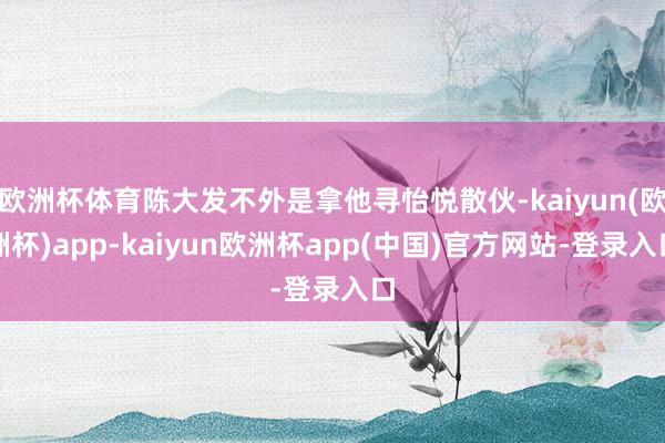欧洲杯体育陈大发不外是拿他寻怡悦散伙-kaiyun(欧洲杯)app-kaiyun欧洲杯app(中国)官方网站-登录入口