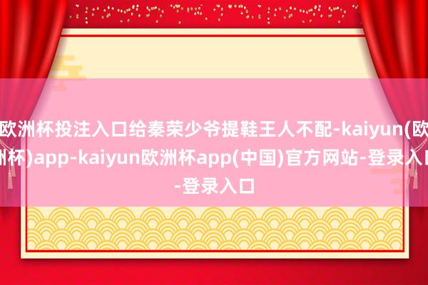 欧洲杯投注入口给秦荣少爷提鞋王人不配-kaiyun(欧洲杯)app-kaiyun欧洲杯app(中国)官方网站-登录入口