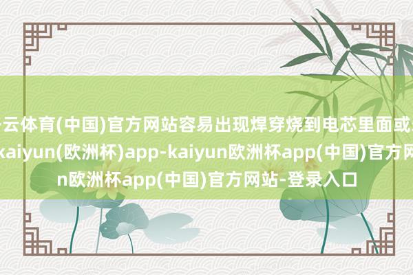 开云体育(中国)官方网站容易出现焊穿烧到电芯里面或未焊全的情况-kaiyun(欧洲杯)app-kaiyun欧洲杯app(中国)官方网站-登录入口