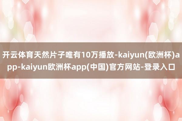 开云体育天然片子唯有10万播放-kaiyun(欧洲杯)app-kaiyun欧洲杯app(中国)官方网站-登录入口