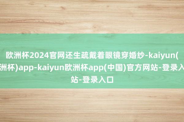 欧洲杯2024官网还生疏戴着眼镜穿婚纱-kaiyun(欧洲杯)app-kaiyun欧洲杯app(中国)官方网站-登录入口