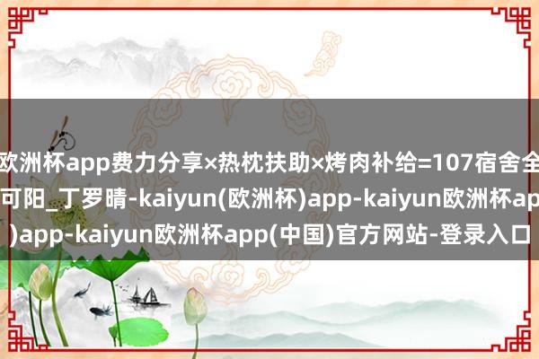 欧洲杯app费力分享×热枕扶助×烤肉补给=107宿舍全员上岸公式_生存_孔可阳_丁罗晴-kaiyun(欧洲杯)app-kaiyun欧洲杯app(中国)官方网站-登录入口